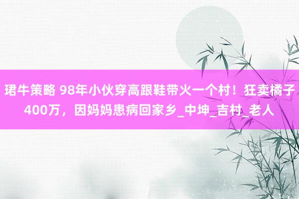 珺牛策略 98年小伙穿高跟鞋带火一个村！狂卖橘子400万，因妈妈患病回家乡_中坤_吉村_老人