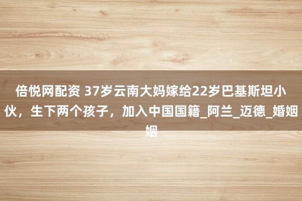 倍悦网配资 37岁云南大妈嫁给22岁巴基斯坦小伙，生下两个孩子，加入中国国籍_阿兰_迈德_婚姻
