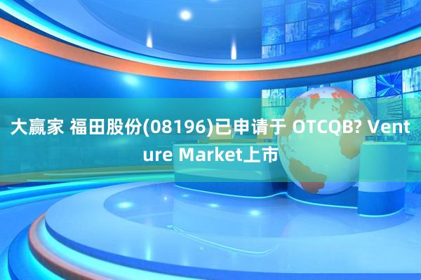 大赢家 福田股份(08196)已申请于 OTCQB? Venture Market上市