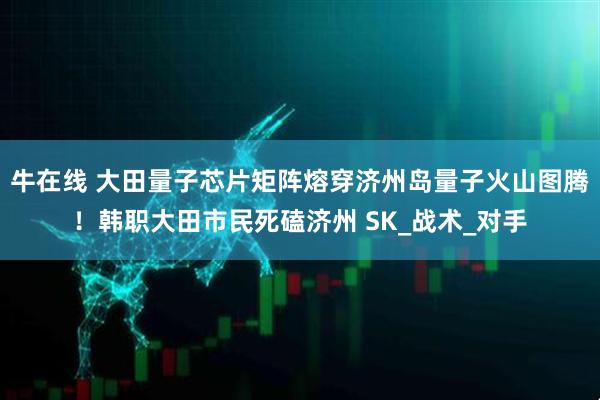 牛在线 大田量子芯片矩阵熔穿济州岛量子火山图腾！韩职大田市民死磕济州 SK_战术_对手