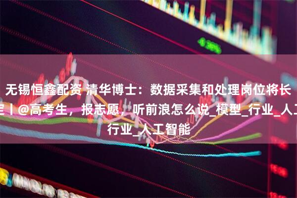 无锡恒鑫配资 清华博士：数据采集和处理岗位将长期稳定丨@高考生，报志愿，听前浪怎么说_模型_行业_人工智能