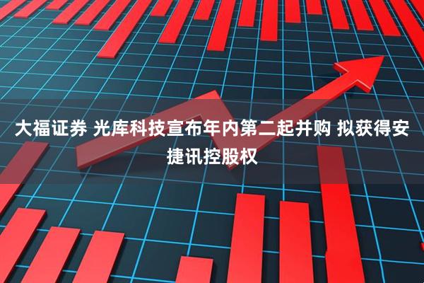 大福证券 光库科技宣布年内第二起并购 拟获得安捷讯控股权
