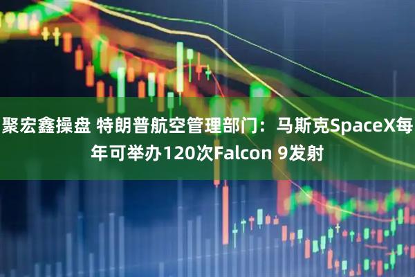 聚宏鑫操盘 特朗普航空管理部门：马斯克SpaceX每年可举办120次Falcon 9发射