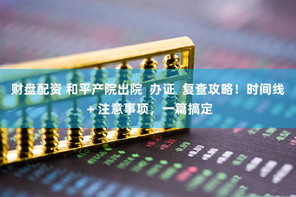 财盘配资 和平产院出院  办证  复查攻略！时间线 + 注意事项，一篇搞定