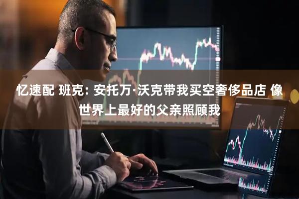 忆速配 班克: 安托万·沃克带我买空奢侈品店 像世界上最好的父亲照顾我